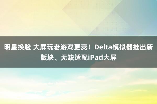 明星换脸 大屏玩老游戏更爽！Delta模拟器推出新版块、无缺适配iPad大屏