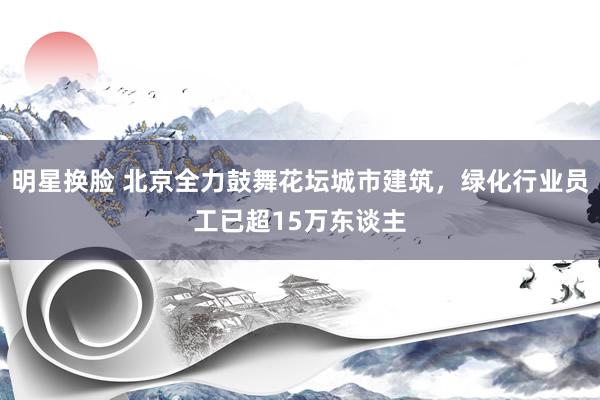 明星换脸 北京全力鼓舞花坛城市建筑，绿化行业员工已超15万东谈主