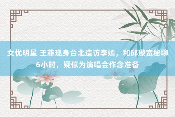 女优明星 王菲现身台北造访李嫣，和邱瓈宽秘聊6小时，疑似为演唱会作念准备