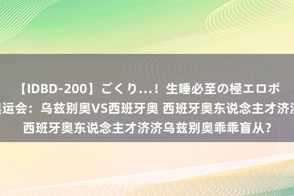 【IDBD-200】ごくり…！生唾必至の極エロボディセレクション 奥运会：乌兹别奥VS西班牙奥 西班牙奥东说念主才济济乌兹别奥乖乖盲从？