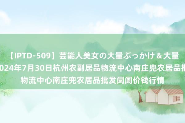 【IPTD-509】芸能人美女の大量ぶっかけ&大量ごっくん AYA 2024年7月30日杭州农副居品物流中心南庄兜农居品批发阛阓价钱行情