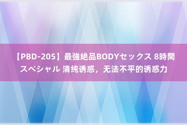 【PBD-205】最強絶品BODYセックス 8時間スペシャル 清纯诱惑，无法不平的诱惑力
