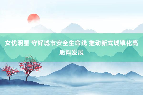 女优明星 守好城市安全生命线 推动新式城镇化高质料发展