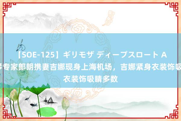 【SOE-125】ギリモザ ディープスロート Ami 钢琴专家郎朗携妻吉娜现身上海机场，吉娜紧身衣装饰吸睛多数