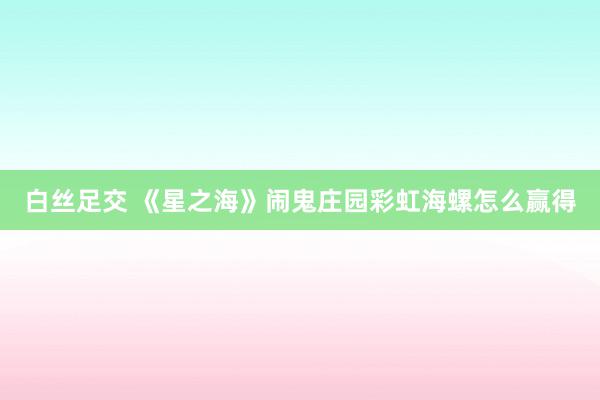 白丝足交 《星之海》闹鬼庄园彩虹海螺怎么赢得