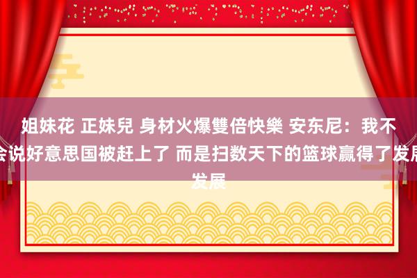 姐妹花 正妹兒 身材火爆雙倍快樂 安东尼：我不会说好意思国被赶上了 而是扫数天下的篮球赢得了发展