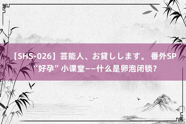 【SHS-026】芸能人、お貸しします。 番外SP “好孕”小课堂——什么是卵泡闭锁？