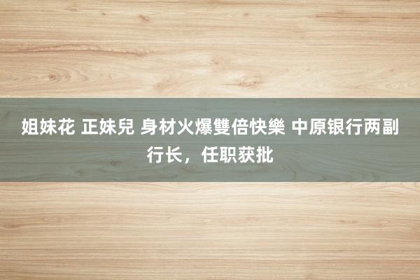 姐妹花 正妹兒 身材火爆雙倍快樂 中原银行两副行长，任职获批