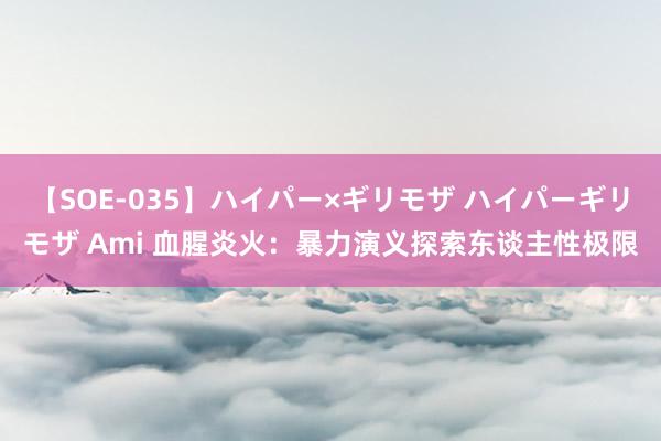 【SOE-035】ハイパー×ギリモザ ハイパーギリモザ Ami 血腥炎火：暴力演义探索东谈主性极限