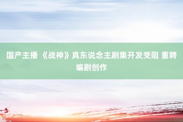 国产主播 《战神》真东说念主剧集开发受阻 重聘编剧创作