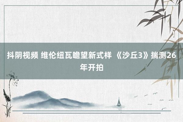 抖阴视频 维伦纽瓦瞻望新式样 《沙丘3》揣测26年开拍