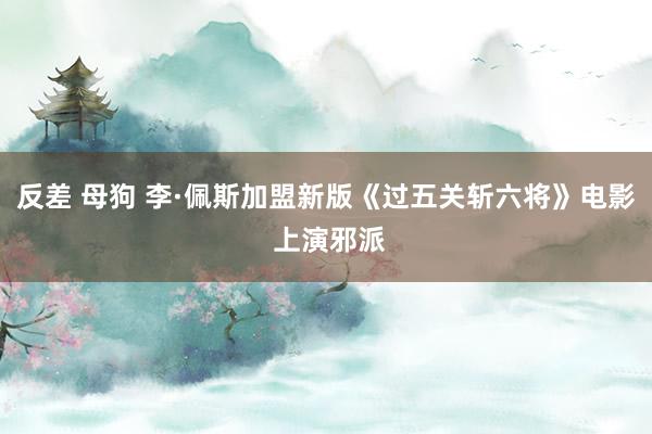 反差 母狗 李·佩斯加盟新版《过五关斩六将》电影 上演邪派
