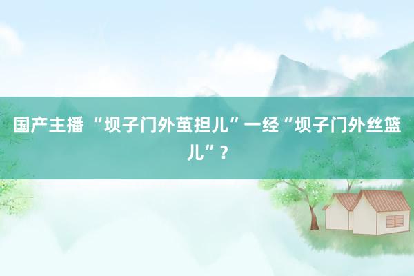 国产主播 “坝子门外茧担儿”一经“坝子门外丝篮儿”？