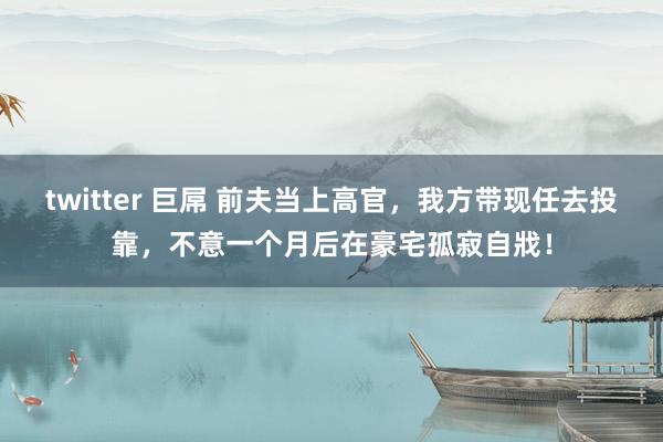 twitter 巨屌 前夫当上高官，我方带现任去投靠，不意一个月后在豪宅孤寂自戕！