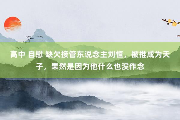 高中 自慰 缺欠接管东说念主刘恒，被推成为天子，果然是因为他什么也没作念