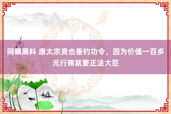 网曝黑料 唐太宗竟也垂钓功令，因为价值一百多元行贿就要正法大臣