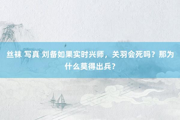 丝袜 写真 刘备如果实时兴师，关羽会死吗？那为什么莫得出兵？