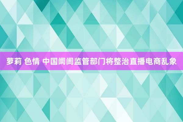 萝莉 色情 中国阛阓监管部门将整治直播电商乱象