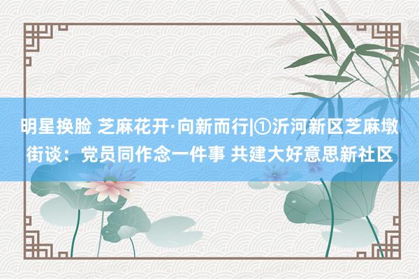 明星换脸 芝麻花开·向新而行|①沂河新区芝麻墩街谈：党员同作念一件事 共建大好意思新社区