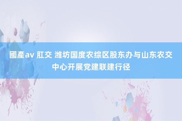 國產av 肛交 潍坊国度农综区股东办与山东农交中心开展党建联建行径