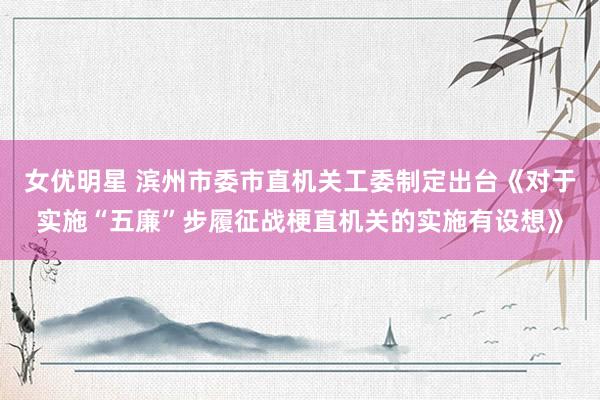 女优明星 滨州市委市直机关工委制定出台《对于实施“五廉”步履征战梗直机关的实施有设想》