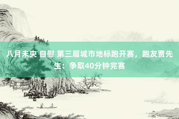 八月未央 自慰 第三届城市地标跑开赛，跑友贾先生：争取40分钟完赛