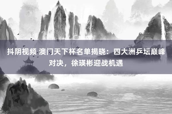 抖阴视频 澳门天下杯名单揭晓：四大洲乒坛巅峰对决，徐瑛彬迎战机遇