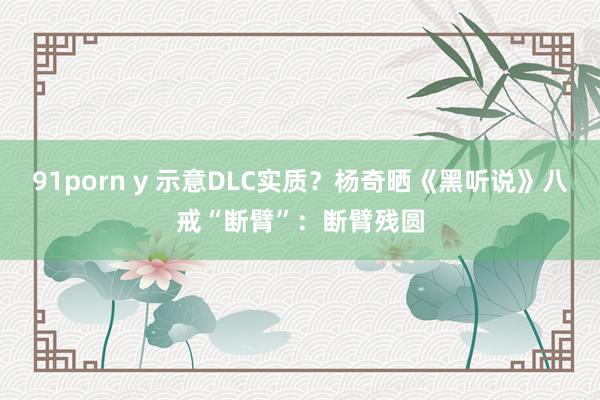 91porn y 示意DLC实质？杨奇晒《黑听说》八戒“断臂”：断臂残圆