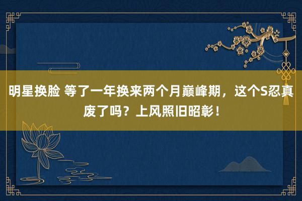 明星换脸 等了一年换来两个月巅峰期，这个S忍真废了吗？上风照旧昭彰！