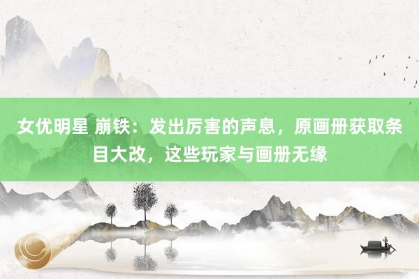 女优明星 崩铁：发出厉害的声息，原画册获取条目大改，这些玩家与画册无缘