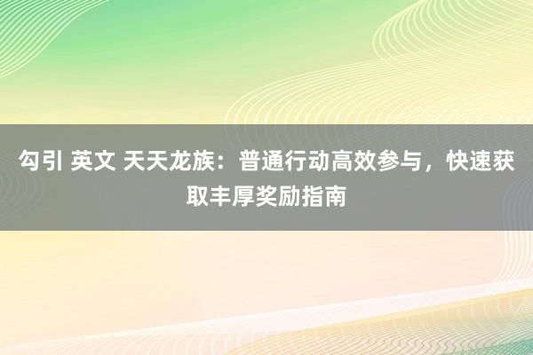 勾引 英文 天天龙族：普通行动高效参与，快速获取丰厚奖励指南