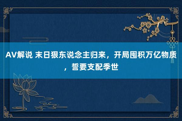 AV解说 末日狠东说念主归来，开局囤积万亿物质，誓要支配季世