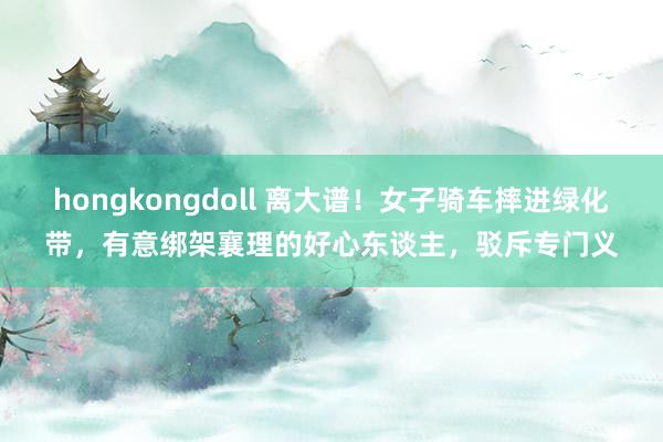 hongkongdoll 离大谱！女子骑车摔进绿化带，有意绑架襄理的好心东谈主，驳斥专门义