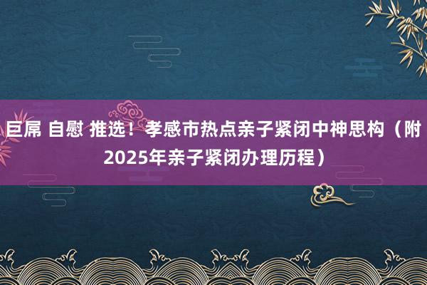 巨屌 自慰 推选！孝感市热点亲子紧闭中神思构（附2025年亲子紧闭办理历程）