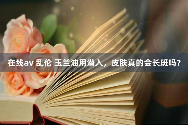 在线av 乱伦 玉兰油用潜入，皮肤真的会长斑吗？