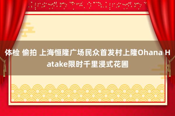 体检 偷拍 上海恒隆广场民众首发村上隆Ohana Hatake限时千里浸式花圃