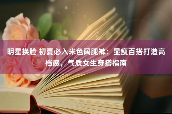 明星换脸 初夏必入米色阔腿裤：显瘦百搭打造高档感，气质女生穿搭指南