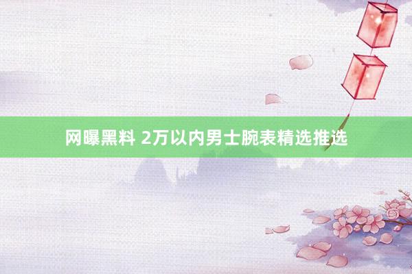 网曝黑料 2万以内男士腕表精选推选