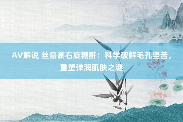 AV解说 丝嘉澜右旋糖酐：科学破解毛孔坚苦，重塑弹润肌肤之谜