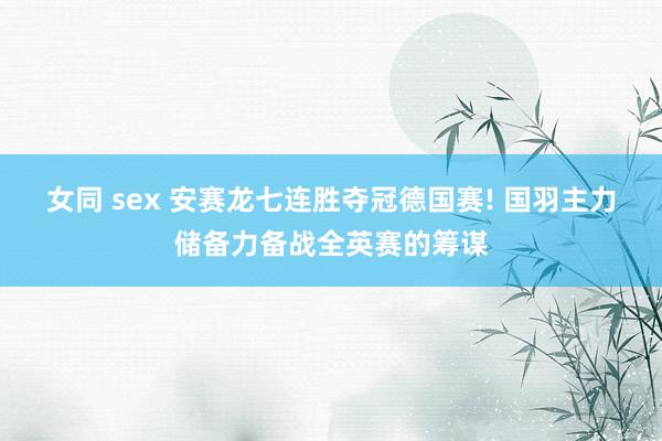 女同 sex 安赛龙七连胜夺冠德国赛! 国羽主力储备力备战全英赛的筹谋