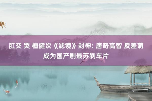 肛交 哭 檀健次《滤镜》封神: 唐奇高智 反差萌成为国产剧最苏刹车片