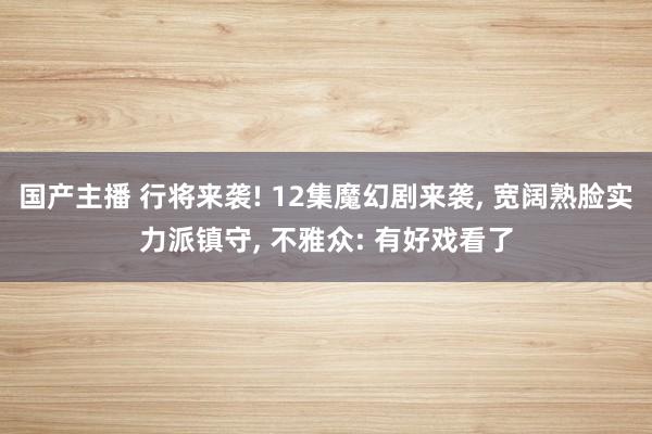 国产主播 行将来袭! 12集魔幻剧来袭, 宽阔熟脸实力派镇守, 不雅众: 有好戏看了