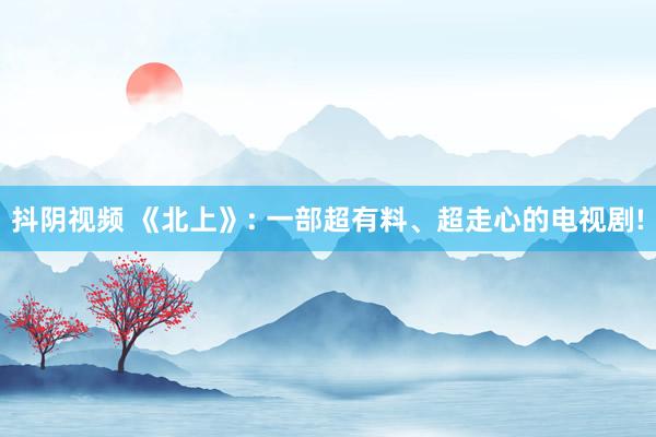 抖阴视频 《北上》: 一部超有料、超走心的电视剧!