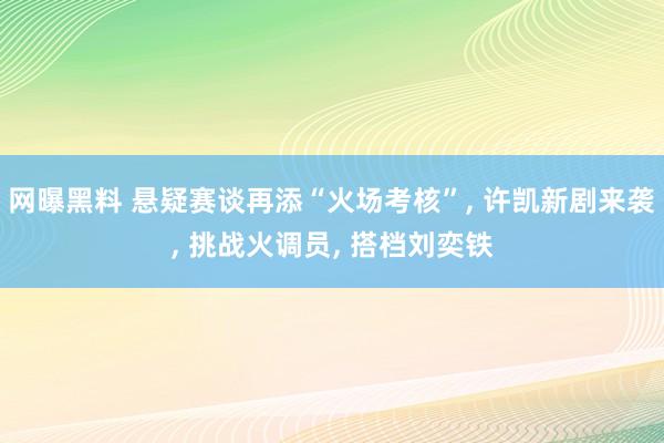 网曝黑料 悬疑赛谈再添“火场考核”, 许凯新剧来袭, 挑战火调员, 搭档刘奕铁