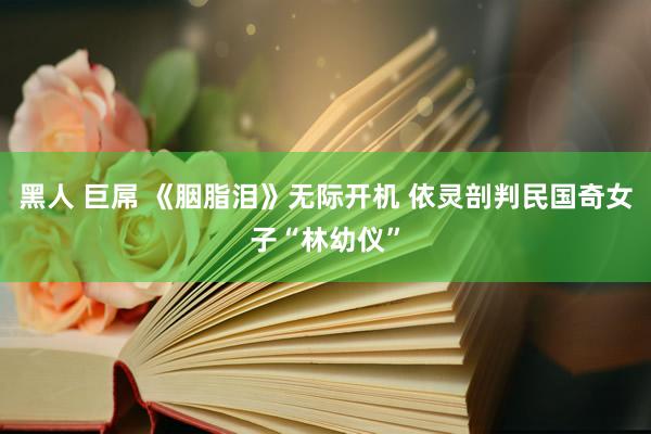 黑人 巨屌 《胭脂泪》无际开机 依灵剖判民国奇女子“林幼仪”
