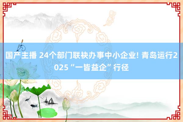国产主播 24个部门联袂办事中小企业! 青岛运行2025“一皆益企”行径
