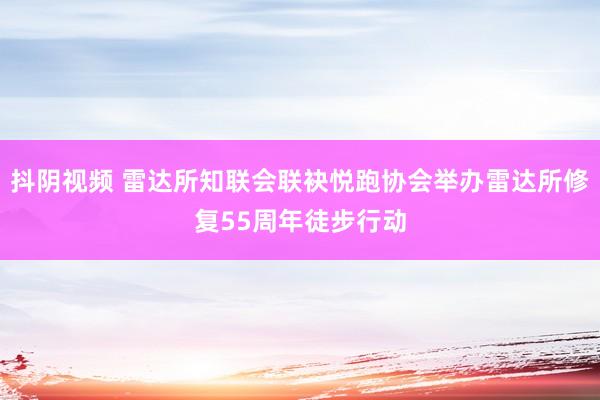 抖阴视频 雷达所知联会联袂悦跑协会举办雷达所修复55周年徒步行动