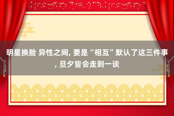 明星换脸 异性之间, 要是“相互”默认了这三件事, 旦夕皆会走到一谈