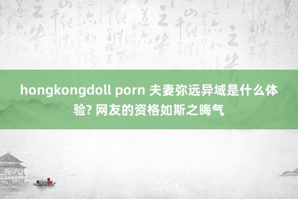 hongkongdoll porn 夫妻弥远异域是什么体验? 网友的资格如斯之晦气