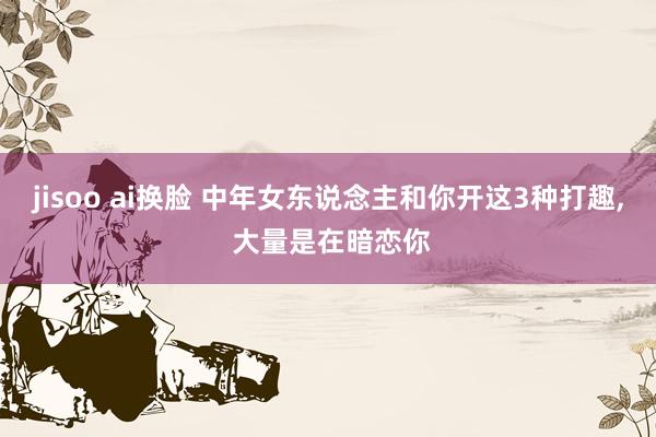 jisoo ai换脸 中年女东说念主和你开这3种打趣, 大量是在暗恋你